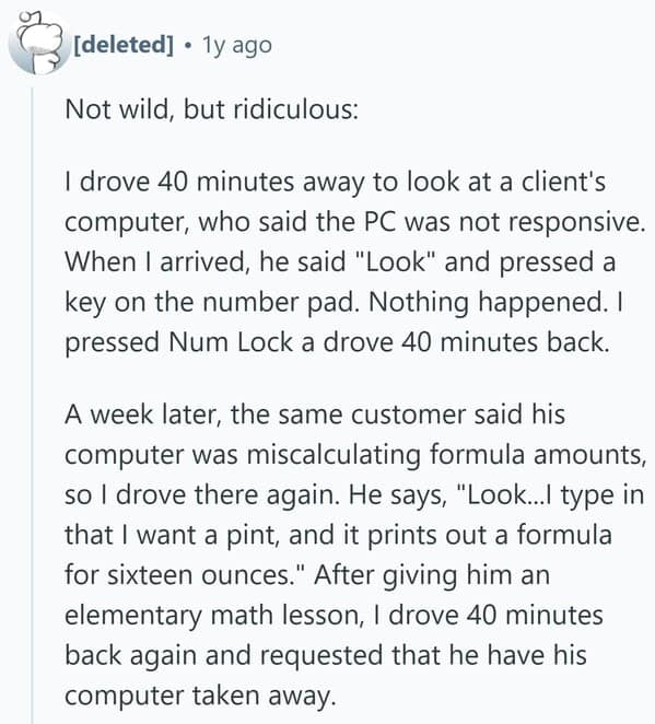 Not wild, but ridiculous: I drove 40 minutes away to look at a client's computer, who said the PC was not responsive. When I arrived, he said "Look" and pressed a key on the number pad. Nothing happened. I pressed Num Lock a drove 40 minutes back. A week later, the same customer said his computer was miscalculating formula amounts, so I drove there again. He says, "Look...I type in that I want a pint, and it prints out a formula for sixteen ounces." After giving him an elementary math lesson, I drove 40 minutes back again and requested that he have his computer taken away.