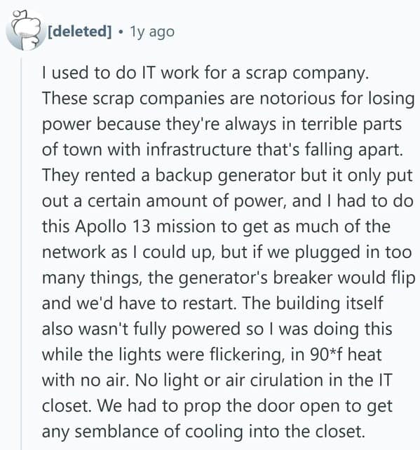 I used to do IT work for a scrap company. These scrap companies are notorious for losing power because they're always in terrible parts of town with infrastructure that's falling apart. They rented a backup generator but it only put out a certain amount of power, and I had to do this Apollo 13 mission to get as much of the network as I could up, but if we plugged in too many things, the generator's breaker would flip and we'd have to restart. The building itself also wasn't fully powered so I was doing this while the lights were flickering, in 90*f heat with no air. No light or air cirulation in the IT closet. We had to prop the door open to get any semblance of cooling into the closet.