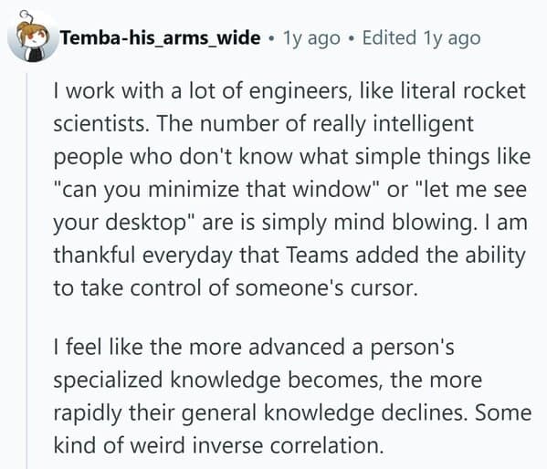 work with a lot of engineers, like literal rocket scientists. The number of really intelligent people who don't know what simple things like "can you minimize that window" or "let me see your desktop" are is simply mind blowing. I am thankful everyday that Teams added the ability to take control of someone's cursor. I feel like the more advanced a person's specialized knowledge becomes, the more rapidly their general knowledge declines. Some kind of weird inverse correlation.