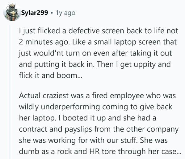 I just flicked a defective screen back to life not 2 minutes ago. Like a small laptop screen that just would'nt turn on even after taking it out and putting it back in. Then I get uppity and flick it and boom... Actual craziest was a fired employee who was wildly underperforming coming to give back her laptop. I booted it up and she had a contract and payslips from the other company she was working for with our stuff. She was dumb as a rock and HR tore through her case...