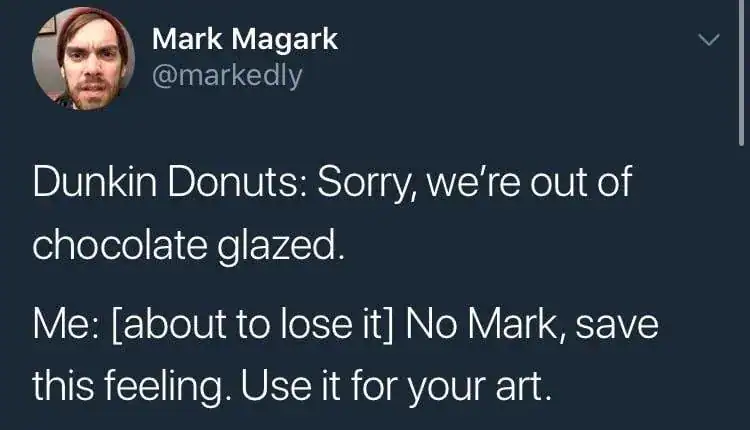 A hilarious funniest tweets post from @markedly. After learning Dunkin Donuts is out of chocolate glazed donuts, Mark stops himself from losing his mind and instead decides to "save this feeling" to fuel his artistic career.