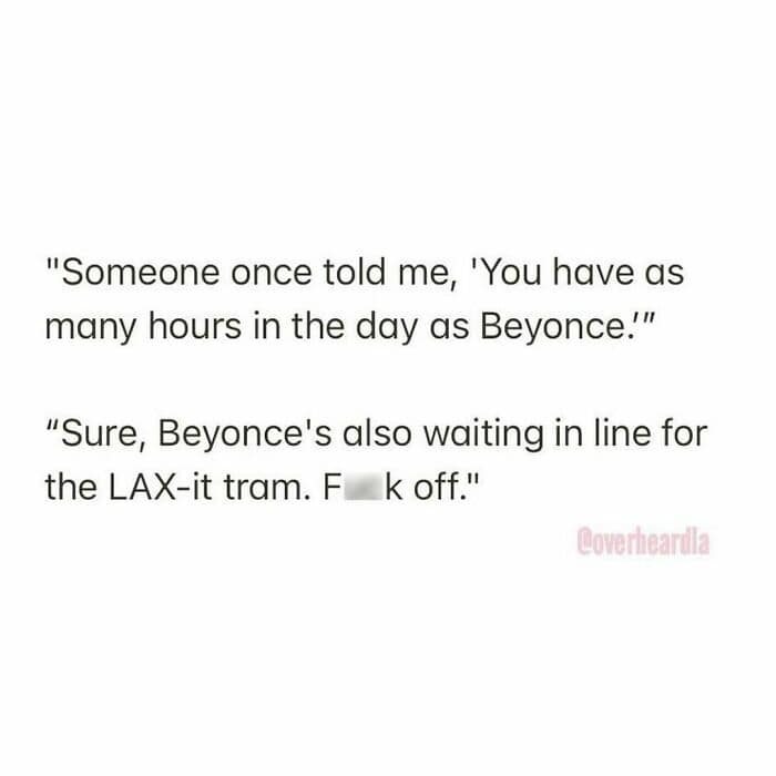 Overheard LA complaint about the logistics of the city. One person tries to motivate another by saying, "You have as many hours in the day as Beyonce," prompting the frustrated rebuttal: "Sure, Beyonce's also waiting in line for the LAX-it tram. F**k off."