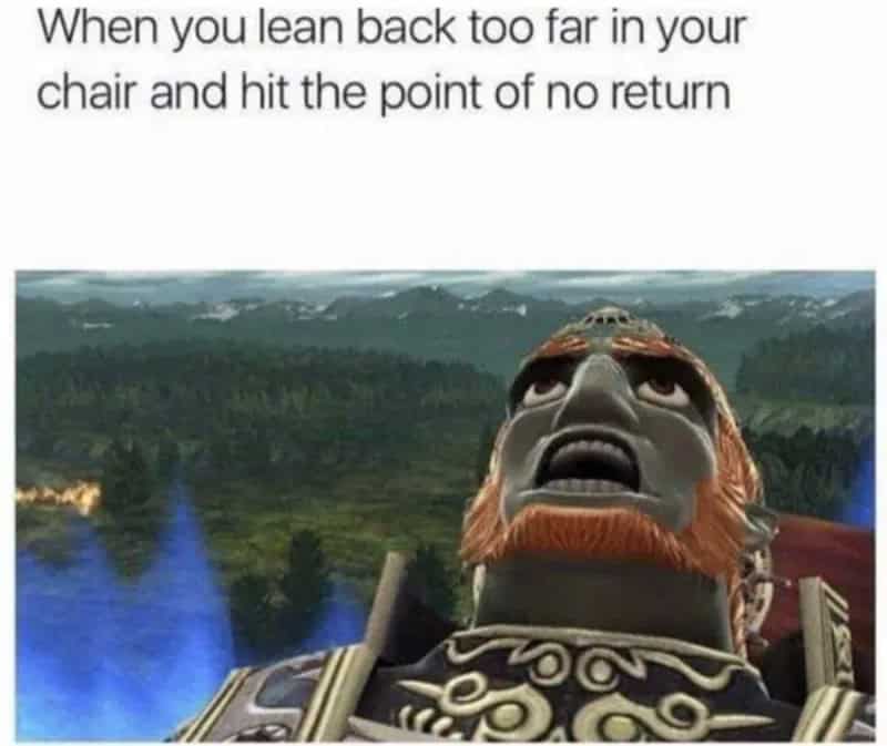 Ganondorf wide-eyed terror reaction meme when leaning too far back in your chair and tipping over.