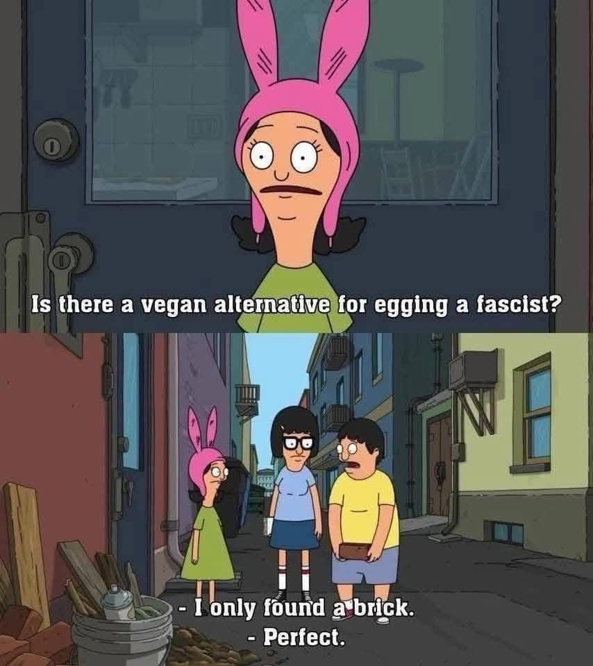 A classic meme two-panel cartoon strip from the animated series Bob's Burgers, where Louise Belcher asks "Is there a vegan alternative for egging a fascist?", prompting her sibling to respond "- I only found a brick. - Perfect."