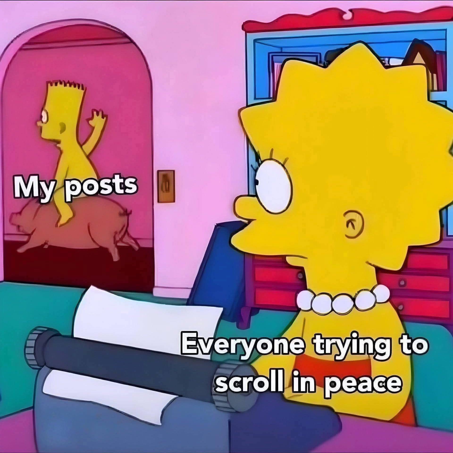 This highly popular classic meme format uses a scene from The Simpsons animation to illustrate chaotic social media behavior. In the foreground, Lisa Simpson sits at a typewriter looking completely bewildered, labeled "Everyone trying to scroll in peace." In the background doorway, a naked Bart Simpson joyfully rides past on a pink pig while waving his arm, labeled "My posts."