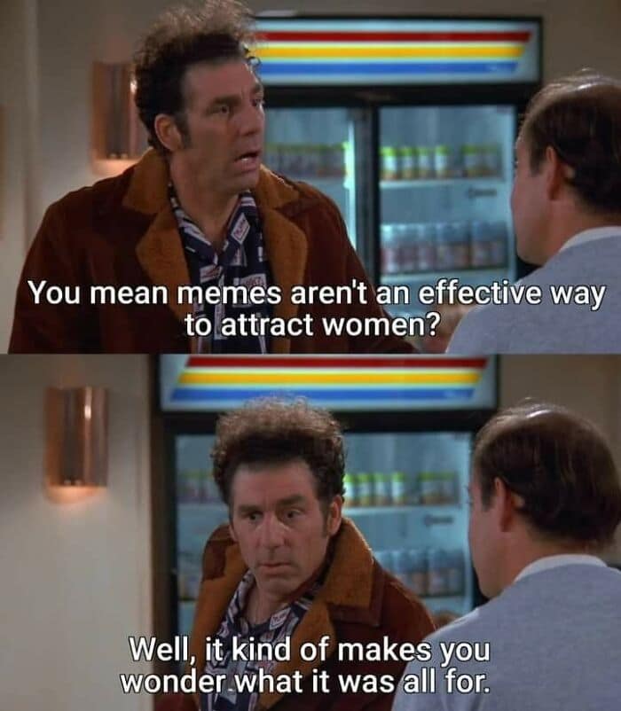 A two-panel Seinfeld scene added to this meme dump features Kramer asking George if memes are an effective way to attract women, before somberly questioning what it was all for.