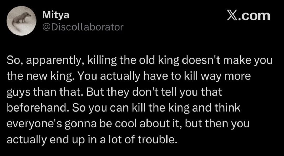 A dark text post in this meme dump detailing the unexpected political logistics of regicide, realizing that eliminating a king requires fighting an entire army afterwards.