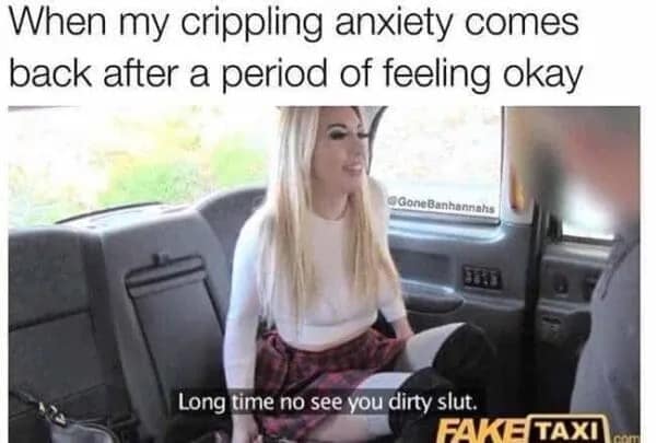 A dark mental health post in this meme dump utilizing a Fake Taxi video screenshot to illustrate crippling anxiety unexpectedly returning after a brief period of feeling fine.