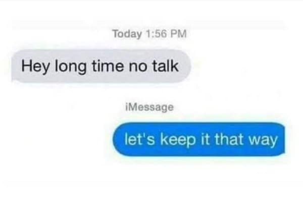 Hey long time no talk, answered with let's keep it that way.