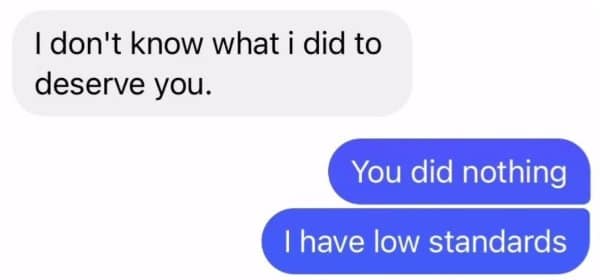 I don't know what I did to deserve you, answered with you did nothing.